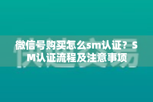 微信号购买怎么sm认证？SM认证流程及注意事项