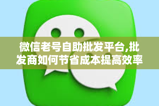 微信老号自助批发平台,批发商如何节省成本提高效率