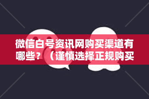 微信白号资讯网购买渠道有哪些？（谨慎选择正规购买渠道）