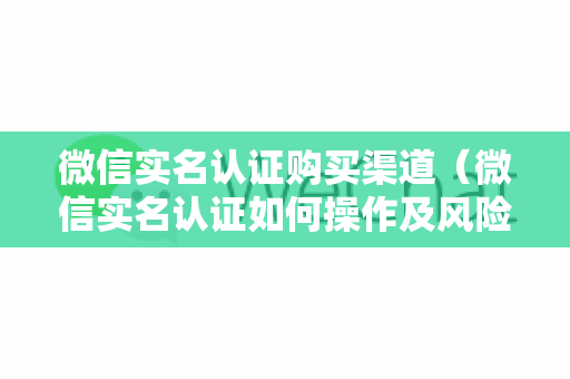 微信实名认证购买渠道（微信实名认证如何操作及风险提示）